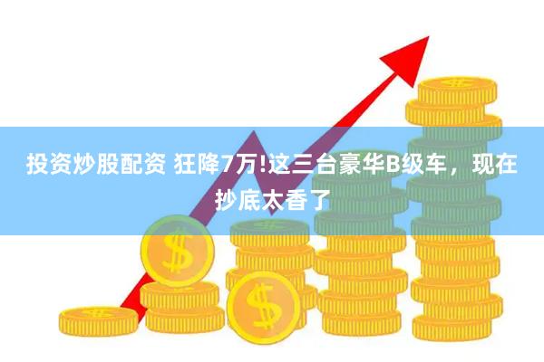 投资炒股配资 狂降7万!这三台豪华B级车，现在抄底太香了