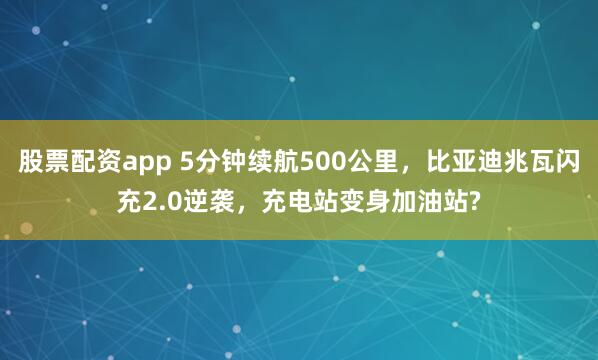 股票配资app 5分钟续航500公里，比亚迪兆瓦闪充2.0逆袭，充电站变身加油站?