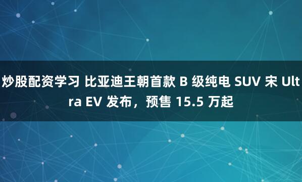 炒股配资学习 比亚迪王朝首款 B 级纯电 SUV 宋 Ultra EV 发布，预售 15.5 万起