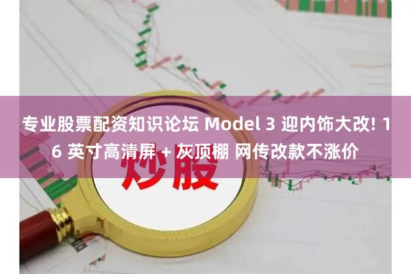 专业股票配资知识论坛 Model 3 迎内饰大改! 16 英寸高清屏 + 灰顶棚 网传改款不涨价