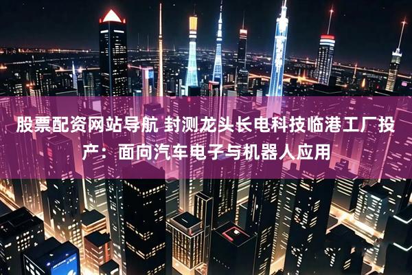 股票配资网站导航 封测龙头长电科技临港工厂投产：面向汽车电子与机器人应用