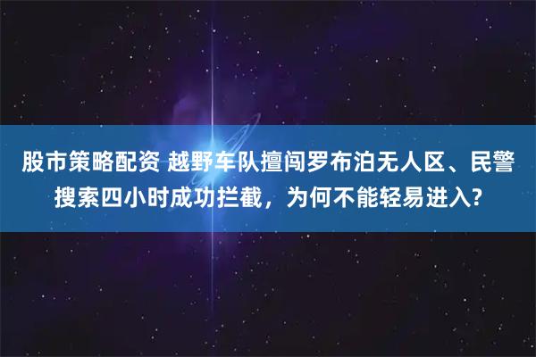 股市策略配资 越野车队擅闯罗布泊无人区、民警搜索四小时成功拦截，为何不能轻易进入?