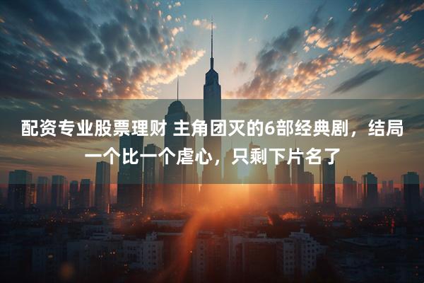 配资专业股票理财 主角团灭的6部经典剧，结局一个比一个虐心，只剩下片名了