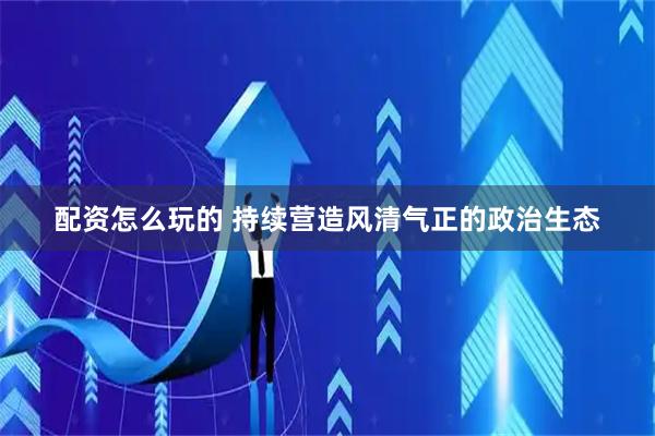 配资怎么玩的 持续营造风清气正的政治生态