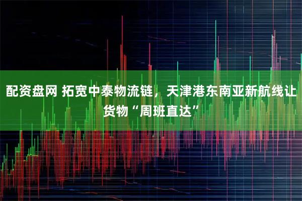 配资盘网 拓宽中泰物流链，天津港东南亚新航线让货物“周班直达”