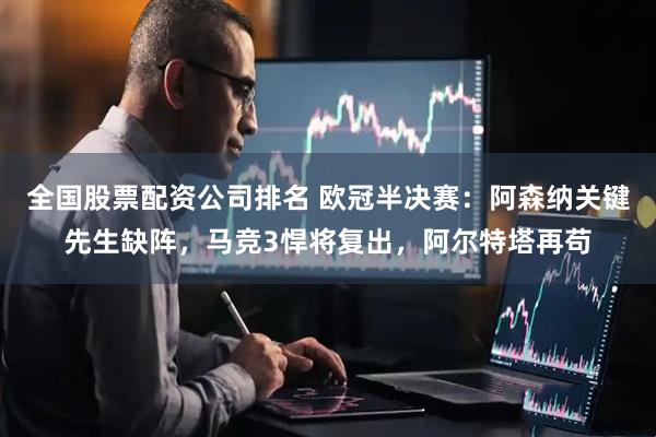 全国股票配资公司排名 欧冠半决赛：阿森纳关键先生缺阵，马竞3悍将复出，阿尔特塔再苟