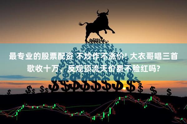 最专业的股票配资 不炒作不涨价! 大衣哥唱三首歌收十万，反观顶流天价费不脸红吗?