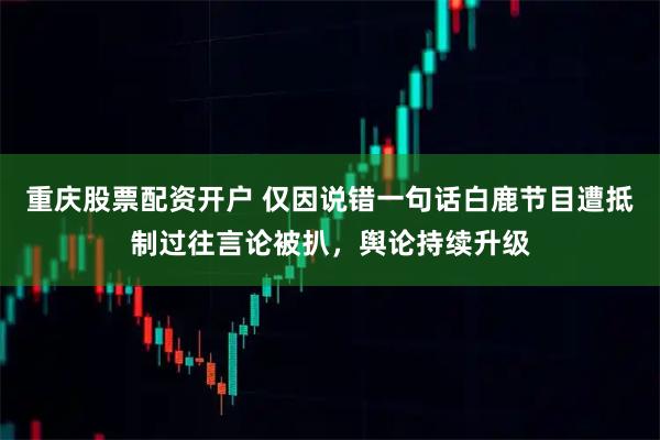 重庆股票配资开户 仅因说错一句话白鹿节目遭抵制过往言论被扒，舆论持续升级